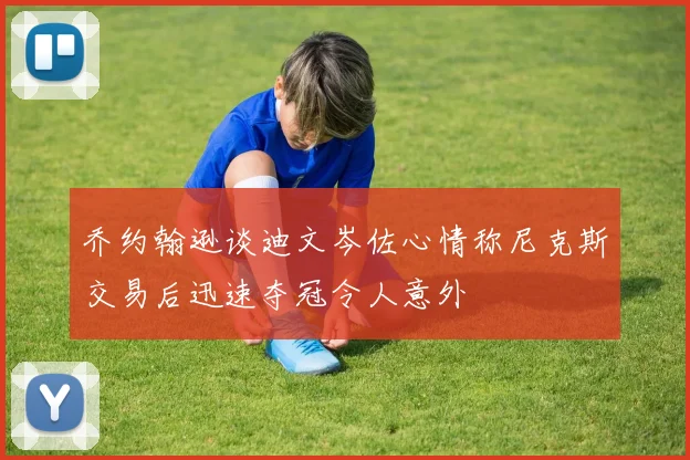 乔约翰逊谈迪文岑佐心情称尼克斯交易后迅速夺冠令人意外