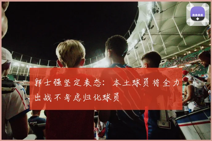 郭士强坚定表态：本土球员将全力出战不考虑归化球员