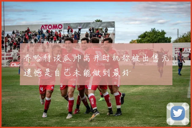 乔哈特谈瓜帅离开时机称被出售无遗憾是自己未能做到最好