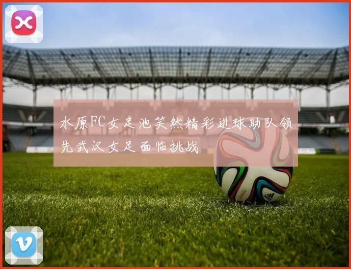 水原FC女足池笑然精彩进球助队领先武汉女足面临挑战