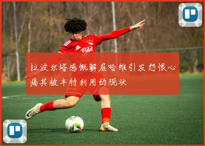 拉波尔塔感慨解雇哈维引发怨恨心痛其被丰特利用的现状