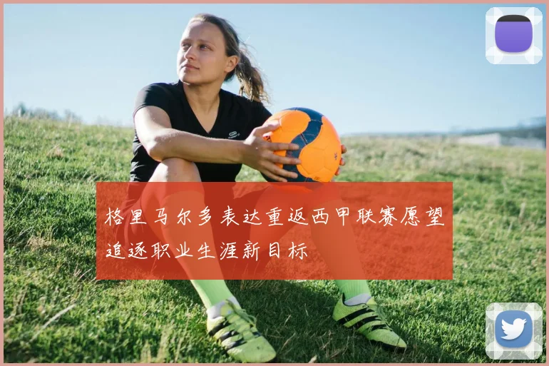 格里马尔多表达重返西甲联赛愿望追逐职业生涯新目标