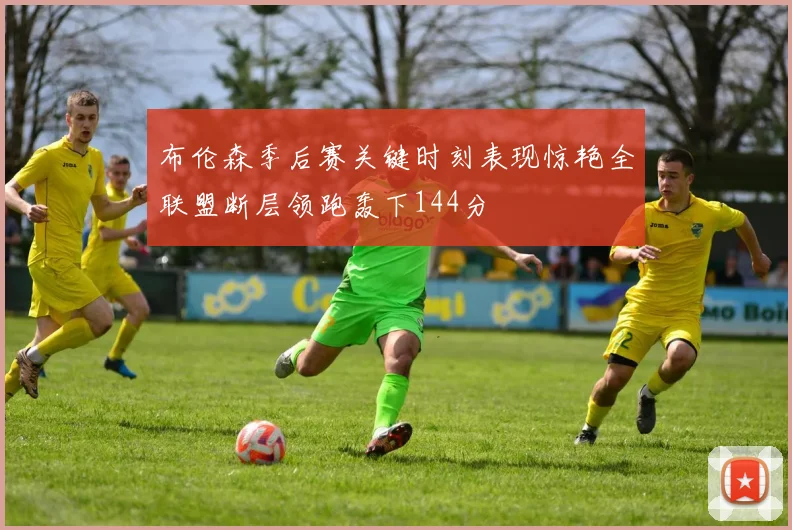 布伦森季后赛关键时刻表现惊艳全联盟断层领跑轰下144分