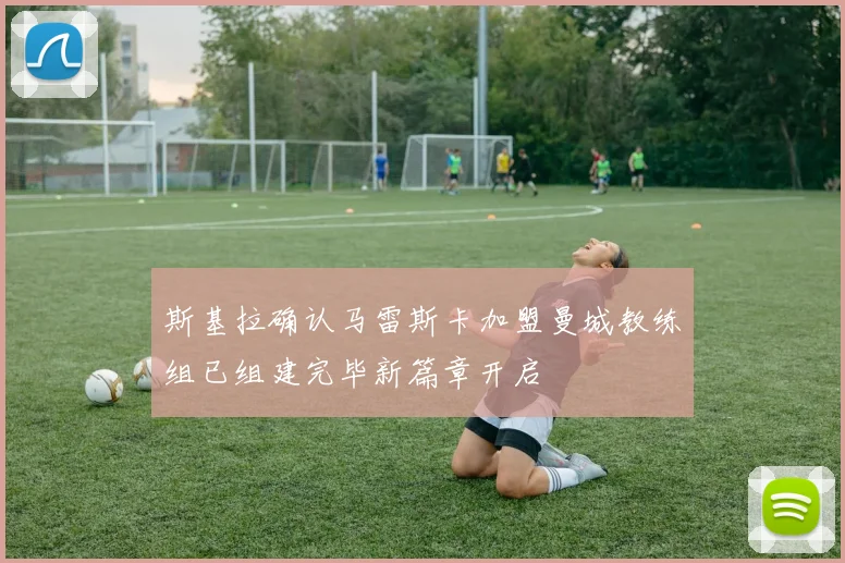 斯基拉确认马雷斯卡加盟曼城教练组已组建完毕新篇章开启