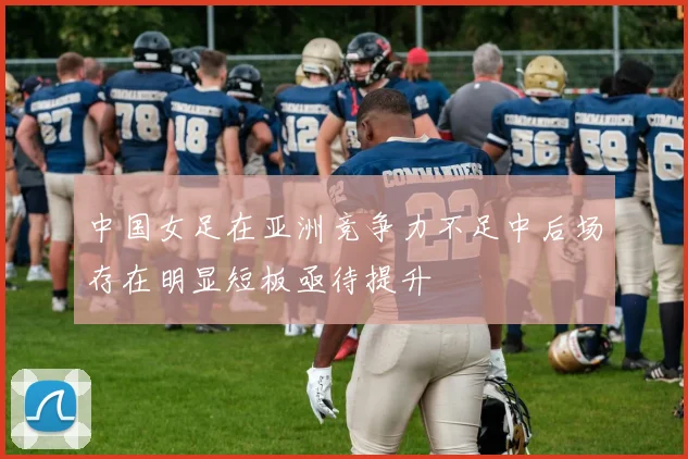 中国女足在亚洲竞争力不足中后场存在明显短板亟待提升