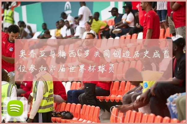 奥乔亚与梅西C罗共同创造历史成首位参加六届世界杯球员