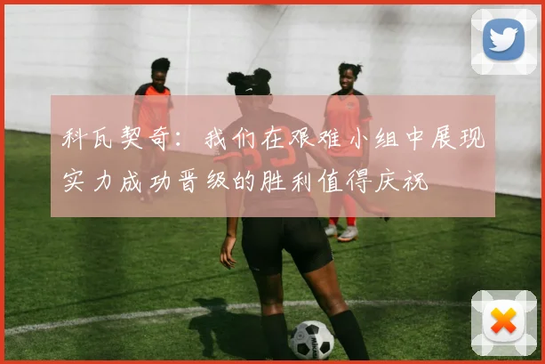 科瓦契奇：我们在艰难小组中展现实力成功晋级的胜利值得庆祝