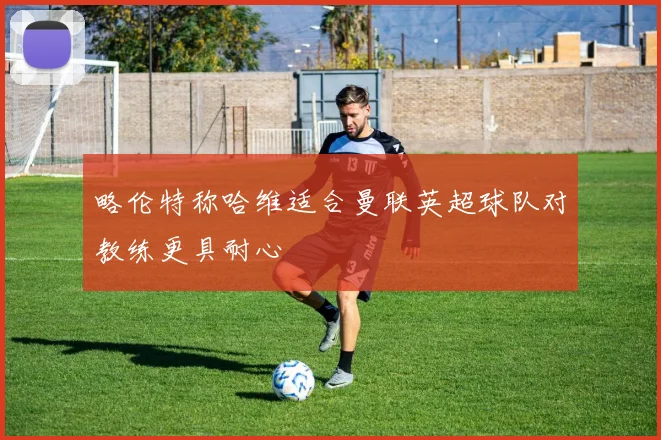 略伦特称哈维适合曼联英超球队对教练更具耐心
