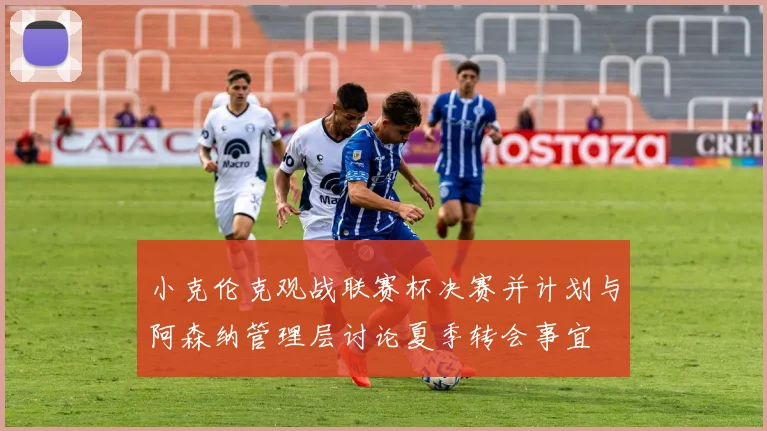 小克伦克观战联赛杯决赛并计划与阿森纳管理层讨论夏季转会事宜