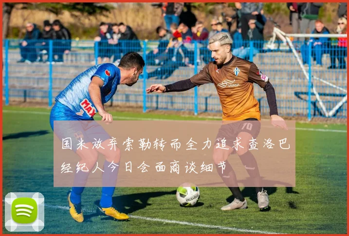 国米放弃索勒转而全力追求查洛巴经纪人今日会面商谈细节