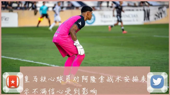 皇马核心球员对阿隆索战术安排表示不满信心受到影响