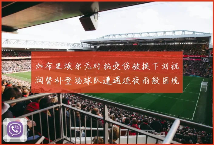 加布里埃尔无对抗受伤被换下刘祝润替补登场球队遭遇连夜雨般困境