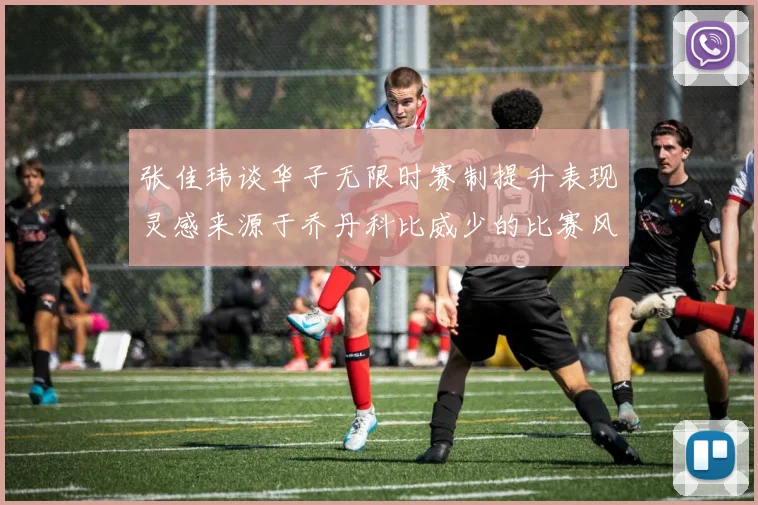 张佳玮谈华子无限时赛制提升表现灵感来源于乔丹科比威少的比赛风格