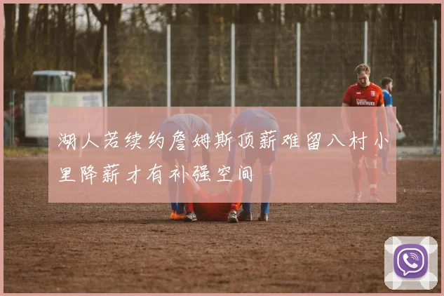 湖人若续约詹姆斯顶薪难留八村小里降薪才有补强空间