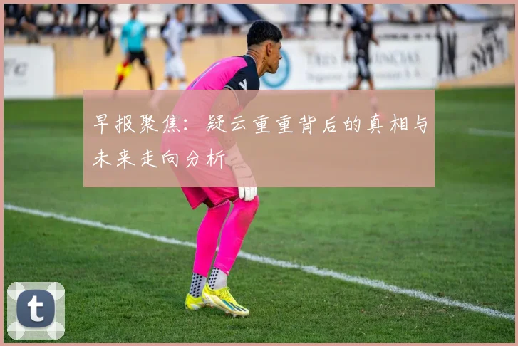 早报聚焦：疑云重重背后的真相与未来走向分析