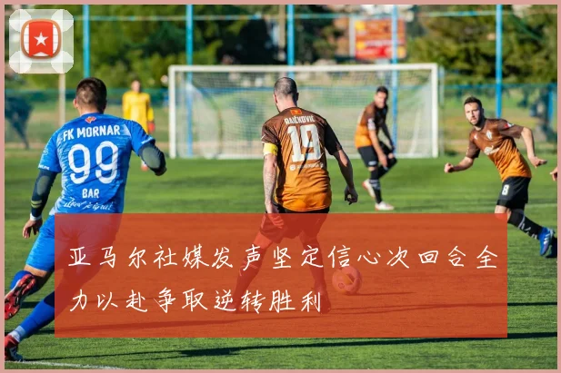 亚马尔社媒发声坚定信心次回合全力以赴争取逆转胜利