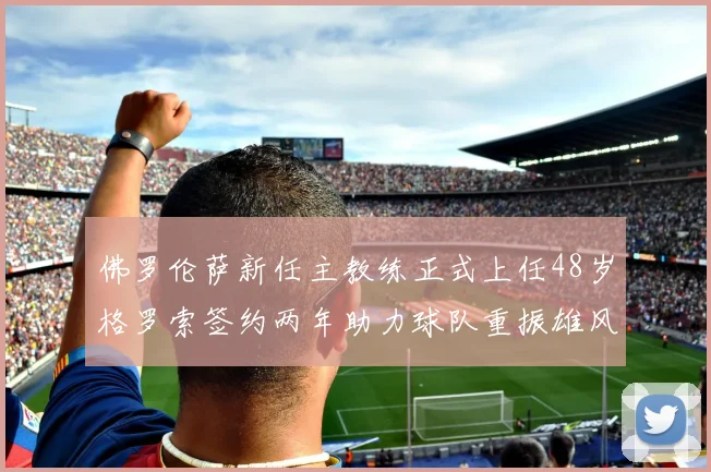 佛罗伦萨新任主教练正式上任48岁格罗索签约两年助力球队重振雄风