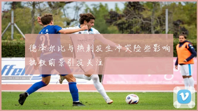 德泽尔比与热刺发生冲突险些影响执教前景引发关注