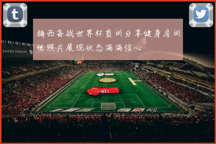 梅西备战世界杯首训分享健身房训练照片展现状态满满信心