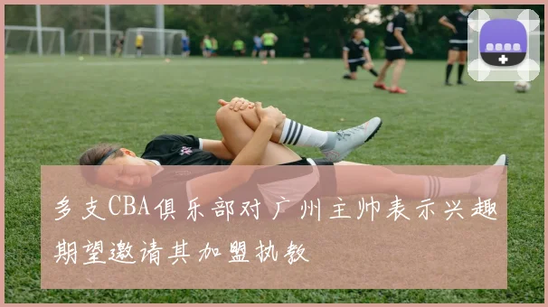 多支CBA俱乐部对广州主帅表示兴趣期望邀请其加盟执教