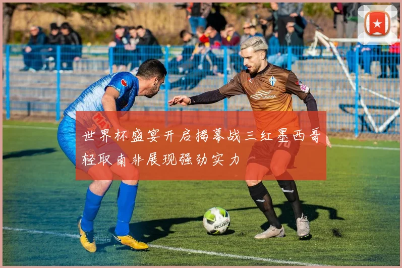 世界杯盛宴开启揭幕战三红墨西哥轻取南非展现强劲实力