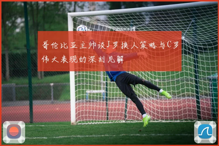 哥伦比亚主帅谈J罗换人策略与C罗伟大表现的深刻见解